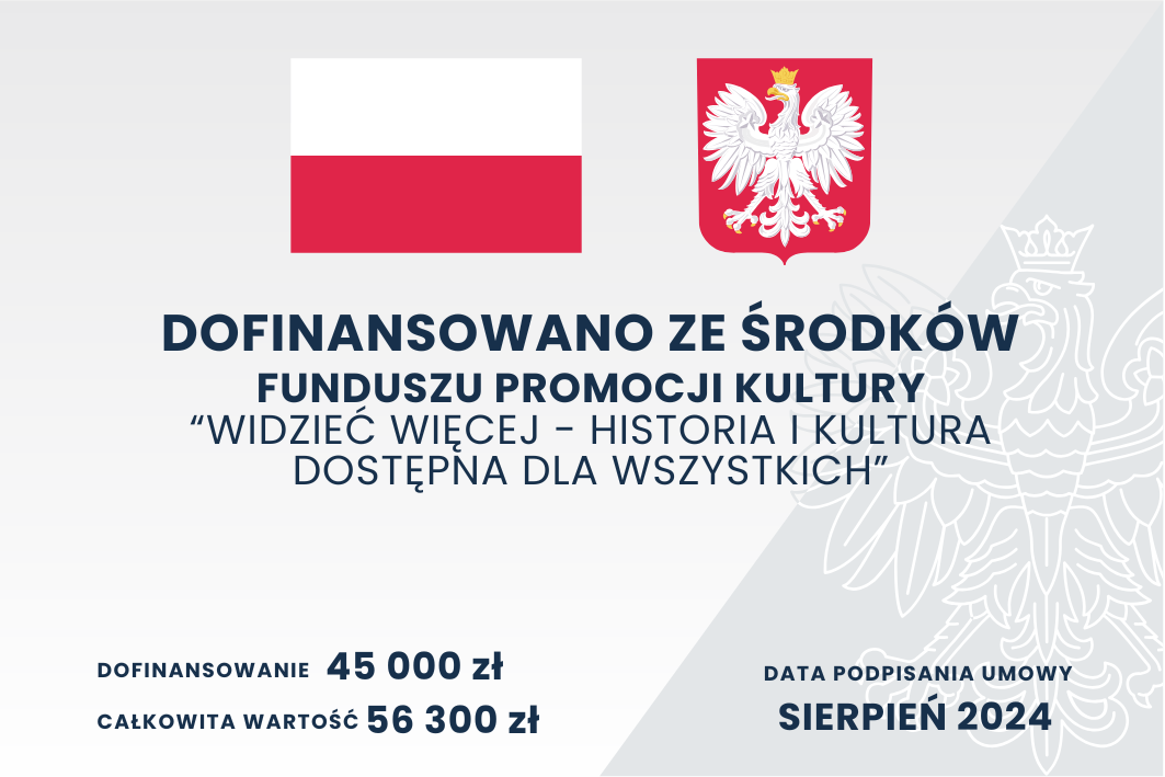 Plakat zawiera informacje o dofinansowaniu projektu z budżetu państwa. Na górze znajdują się symbole: flaga Polski oraz godło Polski. Pod nimi znajduje się napis:  "DOFINANSOWANO ZE ŚRODKÓW BUDŻETU PAŃSTWA" PROGRAM KULTURA DOSTĘPNA ZE ŚRODKÓW FINANSOWYCH MINISTRA KULTURY I DZIEDZICTWA NARODOWEGO "Wiedzieć więcej - historia i kultura dostępna dla wszystkich".  Dalej podano szczegóły:  Dofinansowanie: 45 000 zł, Całkowita wartość: 56 300 zł, Data podpisania umowy: Sierpień 2024. Na tle widać element dekoracyjny w formie subtelnego rysunku orła z godła Polski. Plakat utrzymany jest w eleganckim, minimalistycznym stylu z przewagą bieli, czerwieni i granatu.